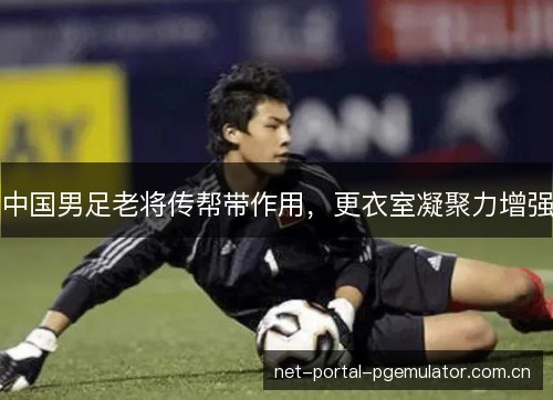 中国男足老将传帮带作用，更衣室凝聚力增强